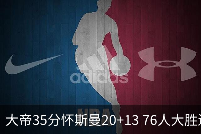 大帝35分怀斯曼20+13 76人大胜送活塞22连败