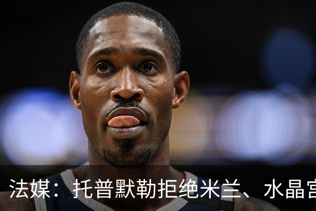 法媒：托普默勒拒绝米兰、水晶宫等队选择朗斯 签约2年下周官宣