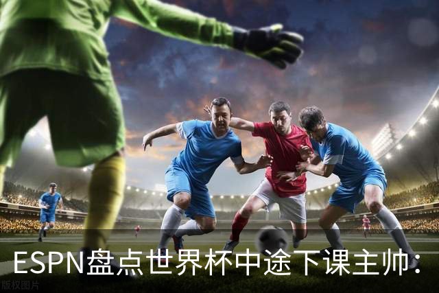 ESPN盘点世界杯中途下课主帅：拉穆奇上榜 洛佩特吉、车范根在列